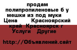 продам полипропиленовые б/у мешки из под муки  › Цена ­ 3 - Красноярский край, Красноярск г. Услуги » Другие   